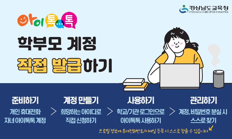 <p>경상남도교육청 / 아이톡톡 학부모 계정 직접 발급하기 /</p>
<p>준비하기 개인 휴대전화 자녀 아이톡톡 계정 > 계정만들기 희망하는 아이디로 직접 신청하기 > 사용하기 학교/기관 로그인으로 아이톡톡 사용하기 > 관리하기 계정, 비밀번호 분실시 스스로 찾기 프로필 정보에 휴대전화번호/이메일 등록시 스스로 찾을 수 있습니다 / </p>
<p>첨부자료 1. : 경상남도교육청 미래교육원 미래기획부_[붙임 2] 아이톡톡 학부모 계정 발급 방법 안내. pdf</p>
